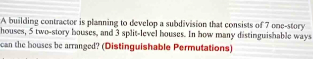 A building contractor is planning to develop a subdivision that consists of 7 one-story 
houses, 5 two-story houses, and 3 split-level houses. In how many distinguishable ways 
can the houses be arranged? (Distinguishable Permutations)