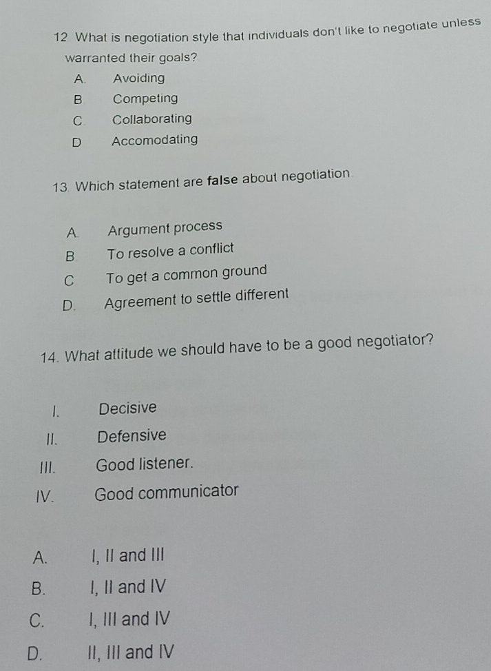 What is negotiation style that individuals don't like to negotiate unless
warranted their goals?
A. Avoiding
B Competing
C Collaborating
D Accomodaling
13. Which statement are false about negotiation.
A Argument process
B To resolve a conflict
C To get a common ground
D. Agreement to settle different
14. What attitude we should have to be a good negotiator?
1. Decisive
I. Defensive
III. Good listener.
IV. Good communicator
A. I, II and III
B. I, II and IV
C. I, III and IV
D. II, III and IV