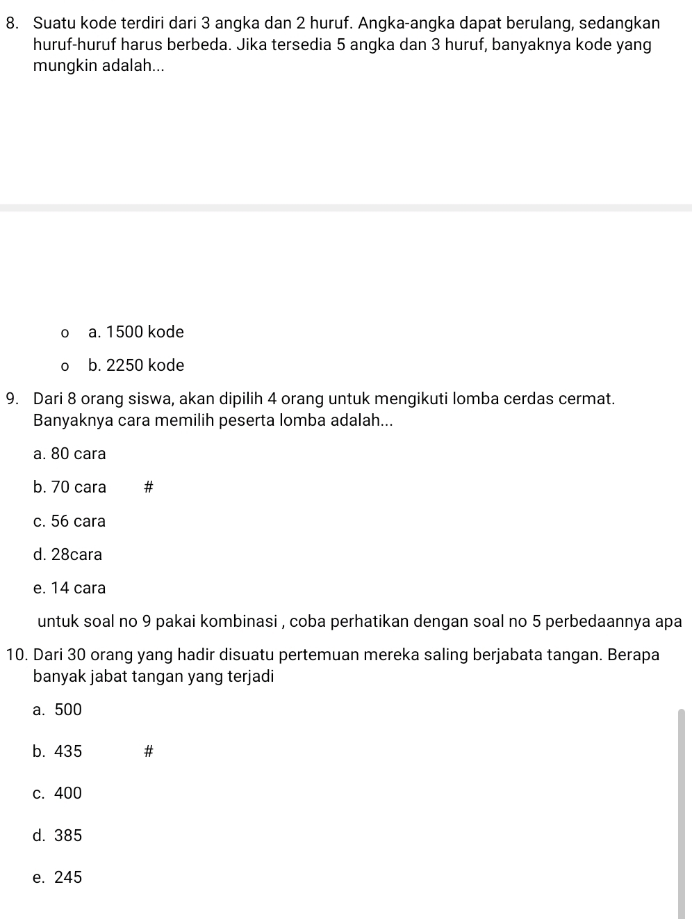 Suatu kode terdiri dari 3 angka dan 2 huruf. Angka-angka dapat berulang, sedangkan
huruf-huruf harus berbeda. Jika tersedia 5 angka dan 3 huruf, banyaknya kode yang
mungkin adalah...
a. 1500 kode
b. 2250 kode
9. Dari 8 orang siswa, akan dipilih 4 orang untuk mengikuti lomba cerdas cermat.
Banyaknya cara memilih peserta lomba adalah...
a. 80 cara
b. 70 cara
c. 56 cara
d. 28cara
e. 14 cara
untuk soal no 9 pakai kombinasi , coba perhatikan dengan soal no 5 perbedaannya apa
10. Dari 30 orang yang hadir disuatu pertemuan mereka saling berjabata tangan. Berapa
banyak jabat tangan yang terjadi
a. 500
b. 435
c. 400
d. 385
e. 245