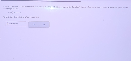 following function. A plant is already 41 contimeters tall, and it will grow one restimetor every month. The plant's neight, ff (in centimeters), after w months is given by the
if(m)=41+m
What is the plant's height after 13 months?
centimeters ×