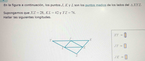 En la figura a continuación, los puntos J, K γ Z son los puntos medios de los lados del △ XYZ. 
Supongamos que XZ=28, KL=42 y YZ=76. 
Hallar las siguientes longitudes.
XY= ||
JY=□
JK=□