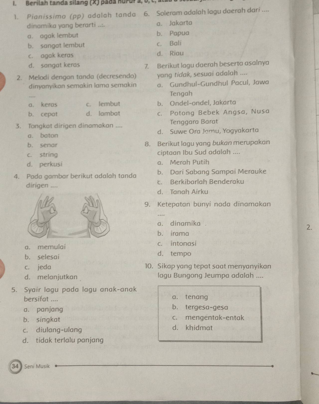 Berilah tanda silang (X) pada nurur a, ʊ,c, al
1. Pianissimo (pp) adalah tanda  6. Soleram adalah lagu daerah dari ....
dinamika yang berarti .... a. Jakarta
a. agak lembut b. Papua
b. sangat lembut
c. Bali
c. agak keras d. Riau
d. sangat keras 7. Berikut lagu daerah beserta asalnya
2. Melodi dengan tanda (decresendo) yang tidak, sesuai adalah ....
dinyanyikan semakin lama semakin a. Gundhul-Gundhul Pacul, Jawa
.... Tengah
a. keras c. lembut b. Ondel-ondel, Jakarta
b. cepat d. lambat c. Potong Bebek Angsa, Nusa
3. Tongkat dirigen dinamakan .... Tenggara Barat
a. baton d. Suwe Ora Jamu, Yogyakarta
b. senar 8. Berikut lagu yang bukan merupakan
c. string ciptaan Ibu Sud adalah ....
d. perkusi a. Merah Putih
4. Pada gambar berikut adalah tanda b. Dari Sabang Sampai Merauke
c. Berkibarlah Benderaku
dirigen ....
d. Tanah Airku
9. Ketepatan bunyi nada dinamakan
a. dinamika a
2.
b. irama
a. memulaí c. intonasi
b. selesaí
d. tempo
c. jeda 10. Sikap yang tepat saat menyanyikan
d. melanjutkan lagu Bungong Jeumpa adalah ....
5. Syair lagu pada lagu anak-anak
bersifat .... a. tenang
a. panjang
b. tergesa-gesa
b. singkat c. mengentak-entak
c. diulang-ulang
d. khidmat
d. tidak terlalu panjang
34  Seni Musik