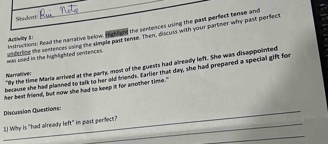 Student: 
_ 
Instructions: Read the narrative below. Highlight the sentences using the past perfect tense and 
underline the sentences using the simple past tense. Then, discuss with your partner why past perfect 
Activity 1: 
was used in the highlighted sentences. 
"By the time Maria arrived at the party, most of the guests had already left. She was disappointed 
because she had planned to talk to her old friends. Earlier that day, she had prepared a special gift for 
Narrative: 
her best friend, but now she had to keep it for another time." 
_Discussion Questions: 
1) Why is "had already left" in past perfect? 
_