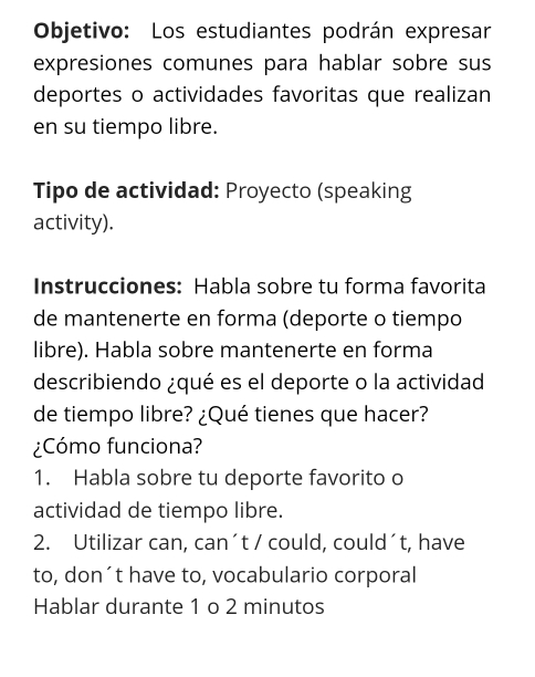 Objetivo: Los estudiantes podrán expresar 
expresiones comunes para hablar sobre sus 
deportes o actividades favoritas que realizan 
en su tiempo libre. 
Tipo de actividad: Proyecto (speaking 
activity). 
Instrucciones: Habla sobre tu forma favorita 
de mantenerte en forma (deporte o tiempo 
libre). Habla sobre mantenerte en forma 
describiendo ¿qué es el deporte o la actividad 
de tiempo libre? ¿Qué tienes que hacer? 
¿Cómo funciona? 
1. Habla sobre tu deporte favorito o 
actividad de tiempo libre. 
2. Utilizar can, can´t / could, could´t, have 
to, don´t have to, vocabulario corporal 
Hablar durante 1 o 2 minutos