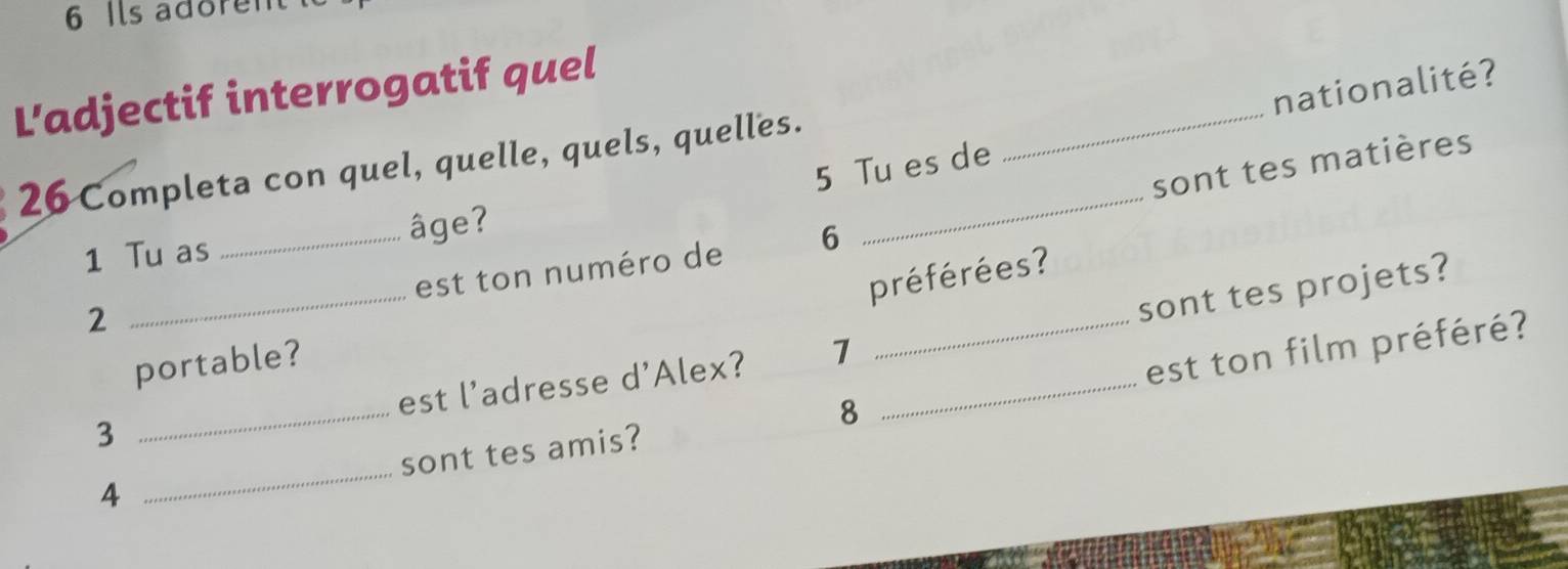 Ils adore 
nationalité? 
L'adjectif interrogatif quel 
sont tes matières 
26 Completa con quel, quelle, quels, quelles. 5 Tu es de 
_ 
1 Tu as _âge? 
_ 
est ton numéro de 6
préférées? 
2 
sont tes projets? 
portable? 
3 _est l'adresse d'Alex? 7 _ 
sont tes amis? 8 _est ton film préféré? 
4 
_