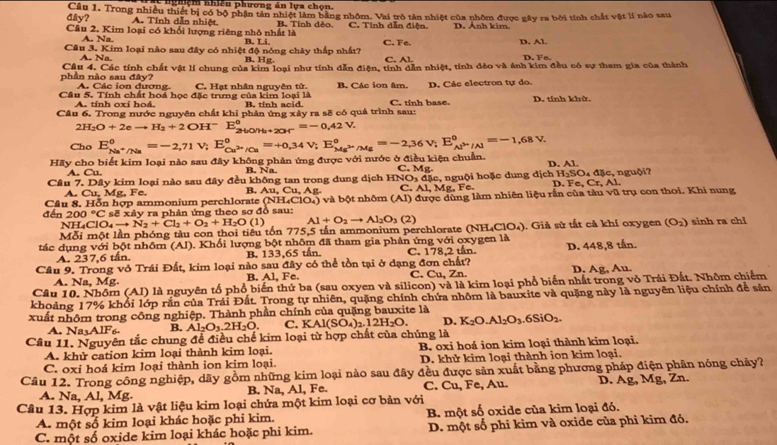 nghiệm nhiều phương án lựa chọn.
Câu 1. Trong nhiều thiết bị có bộ phận tản nhiệt làm bằng nhôm. Vai trò tân nhiệt của nhôm được gây ra bởi tính chất vật lí nào sau
đây? A. Tính dẫn nhiệt. B. Tính dẻo. C. Tính dẫn điện. D. Ảnh kim.
Câu 2. Kim loại có khối lượng riêng nhỏ nhất là C. Fe. D. Al.
A. Na. B. Li
Câu 3. Kim loại nào sau đây có nhiệt độ nóng chảy thấp nhất?
A. Na. B. Hg. C.Al
D. Fe
Câu 4. Các tính chất vật lí chung của kim loại như tính dẫn điện, tính dẫn nhiệt, tính dẻo và ánh kim đều có sự tham gia của thành
phần nào sau đây?
A. Các ion dương. C. Hạt nhân nguyên tử. B. Các ion âm. D. Các electron tự do.
Câu 5. Tính chất hoá học đặc trưng của kim loại là D. tính khử.
A. tính oxi hoá. B. tinh acid. C. tinh base.
Câu 6. Trong nước nguyên chất khi phản ứng xảy ra sẽ có quá trình sau:
2H_2O+2eto H_2+2OH^- E_2H_2O/H_2+2OH^-^0=-0,42V.
Cho E_Na^+/Na^0=-2,71V;E_Cu^(2+)/Cu^0=+0,34V; E_Mg^(2+)/Mg°=-2,36V;E_Al^(3+)/Al°=-1,68V.
Hãy cho biết kim loại nào sau đây không phản ứng được với nước ở điều kiện chuẩn.
A. Cu. B. Na. C. Mg. D. Al
Cầu 7. Dây kim loại nào sau đây đều không tan trong dung dịch HNO △ , nguội hoặc dung dichH_2SO_4dac D . e,Cr,Al nguội?
A. Cu, Mg, Fe.
B. Au,Cu,A g.
C. Al,Mg,Fe.
Câu 8. Hỗn hợp ammonium perchlorate (NH_4ClO_4) và bột nhôm (Al) được dùng làm nhiên liệu rắn của tàu vũ trụ con thoi. Khi nung
đến 200°C sẽ xảy ra phản ứng theo sơ đồ sau:
NH₄ClO₄ to N_2+Cl_2+O_2+H_2O(1) Al+O_2to Al_2O_3(2)
Mỗi một lần phóng tàu con thoi tiêu tốn 775,5 tấn ammonium perchlorate (NH4C) O_4 ). Giả sử tất cả khí oxygen (O_2) sinh ra chỉ
tác dụng với bột nhôm (Al). Khối lượng bột nhôm đã tham gia phản ứng với oxygen là D. 448,8 tấn.
A. 237,6 tấn. B. 133,65 tần C. 178,2 tấn.
Câu 9. Trong vỏ Trái Đất, kim loại nào sau đây có thể tồn tại ở dạng đơn chất?
A. Na, Mg. B. Al, Fe. C. Cu, Zn. D. Ag, Au.
Câu 10. Nhôm (AI) là nguyên tổ phổ biến thứ ba (sau oxyen và silicon) và là kim loại phổ biến nhất trong vỏ Trái Đất. Nhôm chiếm
khoảng 17% khổi lớp rắn của Trái Đất. Trong tự nhiên, quặng chính chứa nhôm là bauxite và quặng này là nguyên liệu chính để sản
xuất nhôm trong công nghiệp. Thành phần chính của quặng bauxite là
A. Na3AlF6 B. Al_2O_3.2H_2O. C. KAl(SO_4)_2.12H_2O. D. K_2O.Al_2O_3.6SiO_2.
Câu 11. Nguyên tắc chung để điều chế kim loại từ hợp chất của chúng là
A. khử cation kim loại thành kim loại. B. oxi hoá ion kim loại thành kim loại.
C. oxi hoá kim loại thành ion kim loại. D. khử kim loại thành ion kim loại.
Câu 12. Trong công nghiệp, dãy gồm những kim loại nào sau đây đều được sản xuất bằng phương pháp điện phân nóng chảy?
C. 
A. Na, Al, Mg. B. Na, Al, Fe. Cu , Fe, Au. D. Ag, Mg, Zn.
Câu 13. Hợp kim là vật liệu kim loại chứa một kim loại cơ bản với
A. một số kim loại khác hoặc phi kim. B. một số oxide của kim loại đó.
C. một số oxide kim loại khác hoặc phi kim. D. một số phi kim và oxide của phi kim đó.