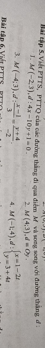 x° ), 
Bài tập 5.Viết PTTS, PTTQ của các đường thẳng đi qua điễn V và song song với đường thằng d : 
1. M(-2;3), d:4x-10y+1=0. 
2. M(4;3), dequiv Oy. 
3. M(-4;3), d: (x-1)/3 = (y+4)/-2 . 
4. M(-1;4), d:beginarrayl x=1-2t y=3+4tendarray.
Bài tập 6. Viết PTTS PTT