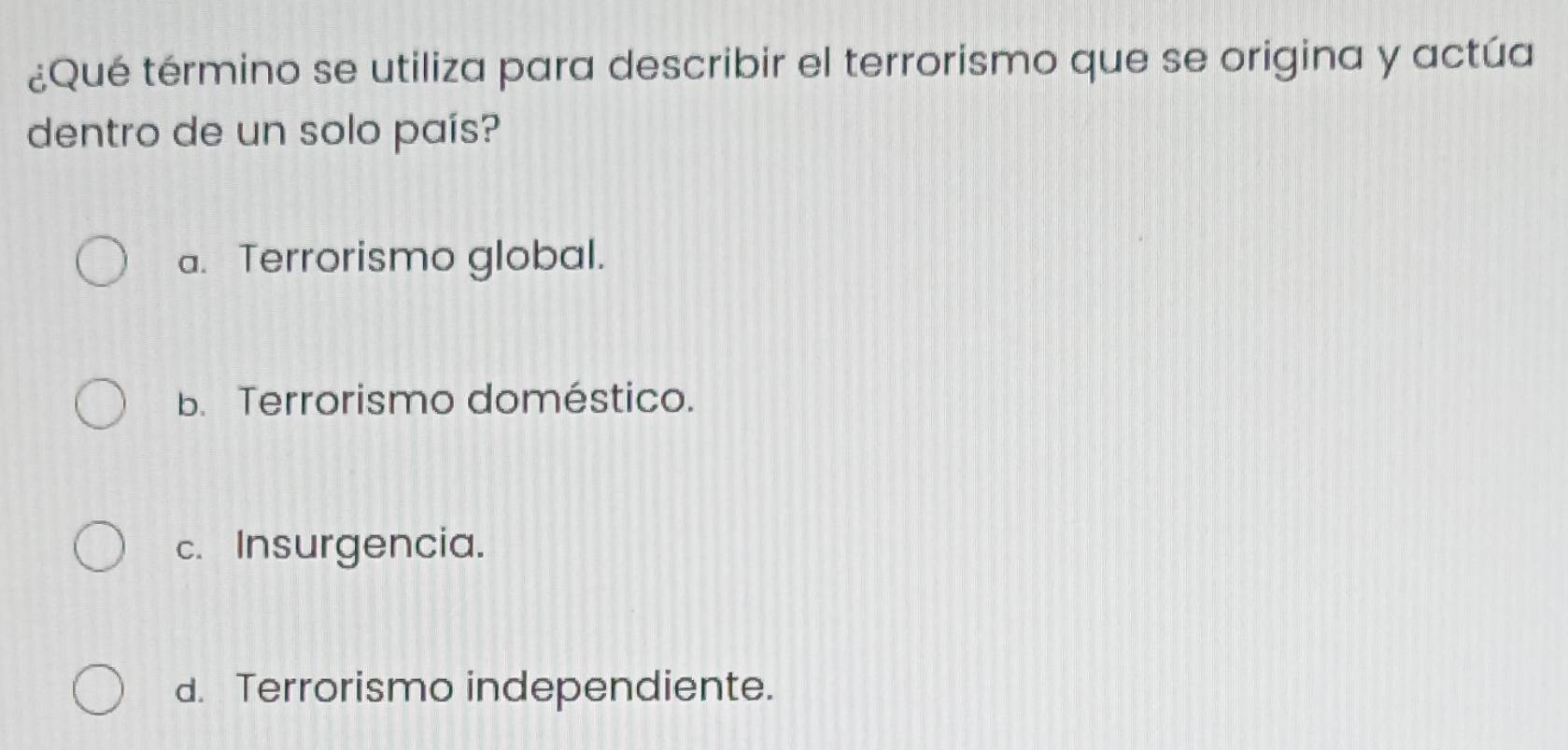 ¿Qué término se utiliza para describir el terrorismo que se origina y actúa
dentro de un solo país?
a. Terrorismo global.
b. Terrorismo doméstico.
c. Insurgencia.
d. Terrorismo independiente.