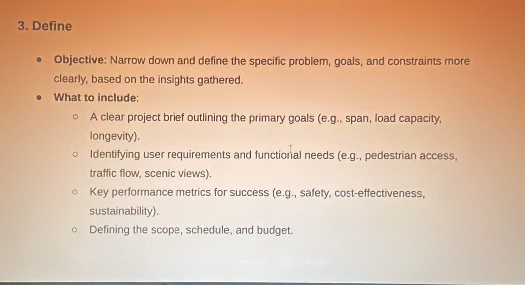 Define 
Objective: Narrow down and define the specific problem, goals, and constraints more 
clearly, based on the insights gathered. 
What to include: 
A clear project brief outlining the primary goals (e.g., span, load capacity, 
longevity). 
Identifying user requirements and functional needs (e.g., pedestrian access, 
traffic flow, scenic views). 
Key performance metrics for success (e.g., safety, cost-effectiveness, 
sustainability). 
Defining the scope, schedule, and budget.