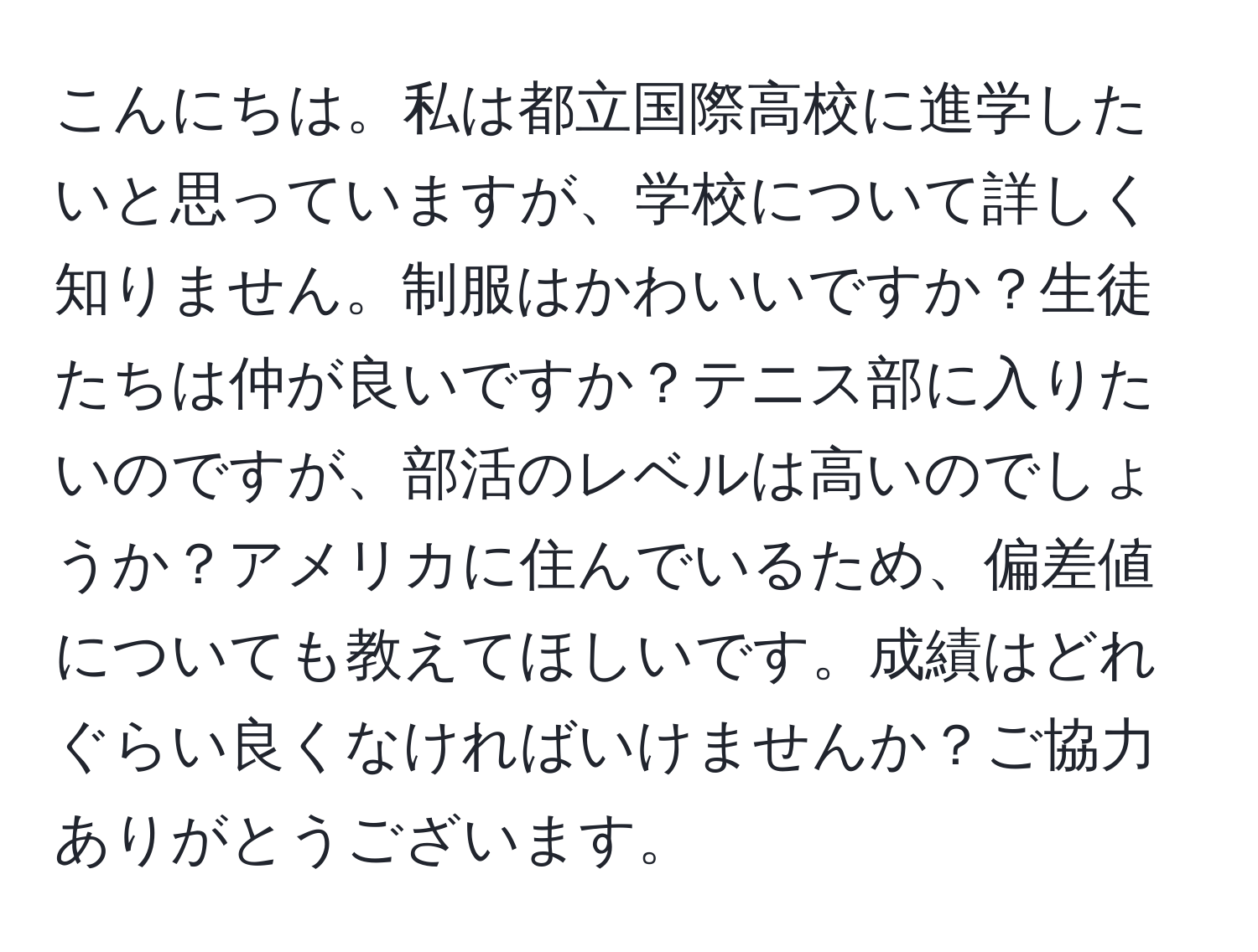 こんにちは。私は都立国際高校に進学したいと思っていますが、学校について詳しく知りません。制服はかわいいですか？生徒たちは仲が良いですか？テニス部に入りたいのですが、部活のレベルは高いのでしょうか？アメリカに住んでいるため、偏差値についても教えてほしいです。成績はどれぐらい良くなければいけませんか？ご協力ありがとうございます。