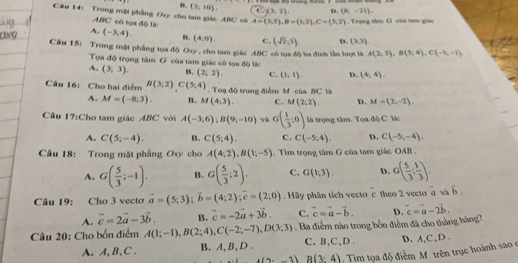 My tộs aộ trung điểm 7 cas đổ
B. (2,10), C (3,2), D. (8,-21),
Câu 14: Trong mặt phầng Oxy cho tam giác ABC c6 A=(3,5),B=(1,2),C=(5,2) ,  Trọng tâm G của tam giác
ABC có tọa độ là:
A. (-3;4). B. (4,0). C. (sqrt(2);3). D. (3,3).
Câu 15: Trong mặt phẳng tọa độ Oxy , cho tam giác ABC có tọa độ ba đinh lần lượt là A(2,3),B(5,4),C(-1,-1).
Tọa độ trọng tâm G của tam giác có tọa độ là:
A. (3;3).
B. (2;2). C. (1;1). D. (4,4).
Câu 16: Cho hai điểm B(3;2)C(5;4) Toạ độ trung điểm M của BC là
A. M=(-8;3). B. M(4;3). C. M(2;2). D. M=(2;-2).
Cầu 17:Cho tam giác ABC với A(-3;6);B(9;-10) và G( 1/3 ;0) là trọng tâm. T oa△ bC là:
A. C(5;-4). B. C(5;4). C. C(-5;4). D. C(-5;-4).
Câu 18: Trong mặt phẳng Oxy cho A(4;2),B(1;-5). Tìm trọng tâm G của tam giác OAB .
A. G( 5/3 ;-1). B. G( 5/3 ;2). C. G(1;3). D. G( 5/3 ; 1/3 ).
Câu 19: Cho 3 vectơ vector a=(5;3);vector b=(4;2);vector c=(2;0).  Hãy phân tích vectơ c theo 2 vecto overline aa và vector b.
A. vector c=2vector a-3vector b. B. vector c=-2vector a+3vector b. C. vector c=vector a-vector b. D. vector c=vector a-2vector b.
Câu 20: Cho bốn điểm A(1;-1),B(2;4),C(-2;-7),D(3;3). Ba diểm nào trong bốn điểm đã cho thằng hàng?
C. B,C,D .
A. A, B,C . B. A, B,D . D. A,C,D .
4(2· -3)B(3:4). Tim tọa độ điểm Mô trên trục hoành sao ở