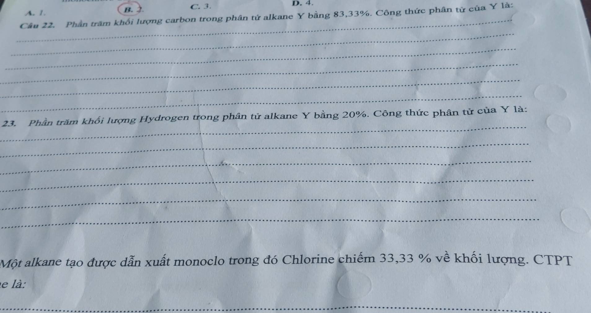 A. 1.
B. 2. C. 3. D. 4.
_
Câu 22. Phần trăm khối lượng carbon trong phân tử alkane Y bằng 83, 33%. Công thức phân tử của Y là:
_
_
_
_
_
_
23. Phần trăm khối lượng Hydrogen trong phân tử alkane Y bằng 20%. Công thức phân tử của Y là:
_
_
_
_
_
Một alkane tạo được dẫn xuất monoclo trong đó Chlorine chiếm 33,33 % về khối lượng. CTPT
le là:
_