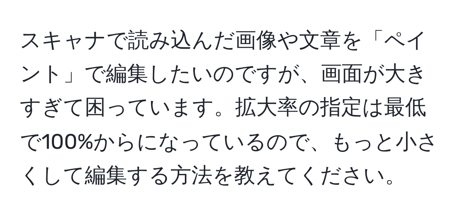 スキャナで読み込んだ画像や文章を「ペイント」で編集したいのですが、画面が大きすぎて困っています。拡大率の指定は最低で100%からになっているので、もっと小さくして編集する方法を教えてください。