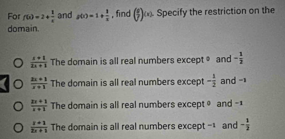 For f(x)=2+ 1/x  and g(x)=1+ 1/x  , find ( g/f )(x) Specify the restriction on the
domain.
 (x+1)/2x+1  The domain is all real numbers except • and - 1/2 
 (2x+1)/x+1  The domain is all real numbers except - 1/2  and -1
 (2x+1)/x+1  The domain is all real numbers except θ and -1
 (x+1)/2x+1  The domain is all real numbers except -1 and - 1/2 