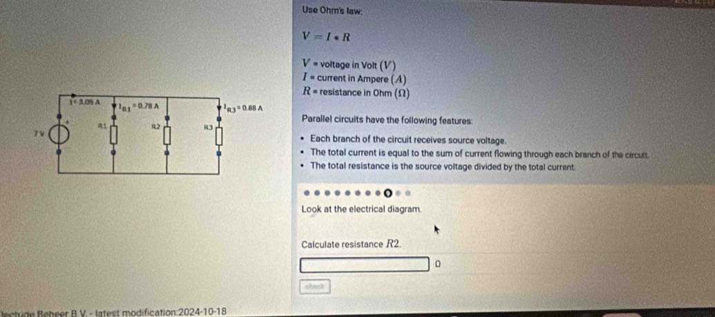 Use Ohm's law:
V=I· R
V· voltage in Volt (V)
I= current in Ampere (A)
R= resistance in Ohm (Ω)
Parallel circuits have the following features:
Each branch of the circuit receives source voltage.
The total current is equal to the sum of current flowing through each branch of the circult
The total resistance is the source voltage divided by the total current
Look at the electrical diagram.
Calculate resistance R2.
0
check
et   R ebeer R V. - latest modification:2024-10-18