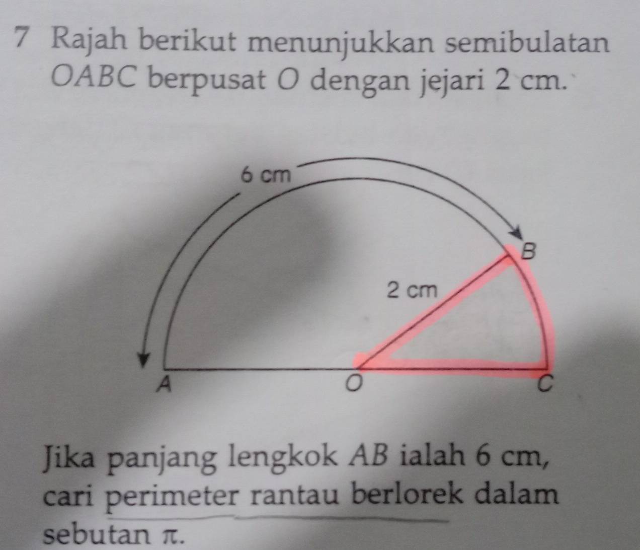 Rajah berikut menunjukkan semibulatan
OABC berpusat O dengan jejari 2 cm. 
Jika panjang lengkok AB ialah 6 cm, 
cari perimeter rantau berlorek dalam 
sebutan π.