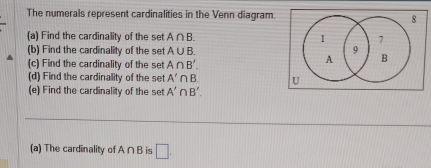 The numerals represent cardinalities in the Venn diagram. 8 
(a) Find the cardinality of the set A∩ B. 1 7 
(b) Find the cardinality of the set A∪ B. 
9 
(c) Find the cardinality of the set A∩ B'.
A B
(d) Find the cardinality of the set A'∩ B U 
(e) Find the cardinality of the set A'∩ B'. 
(a) The cardinality of A ∩ B is □ .