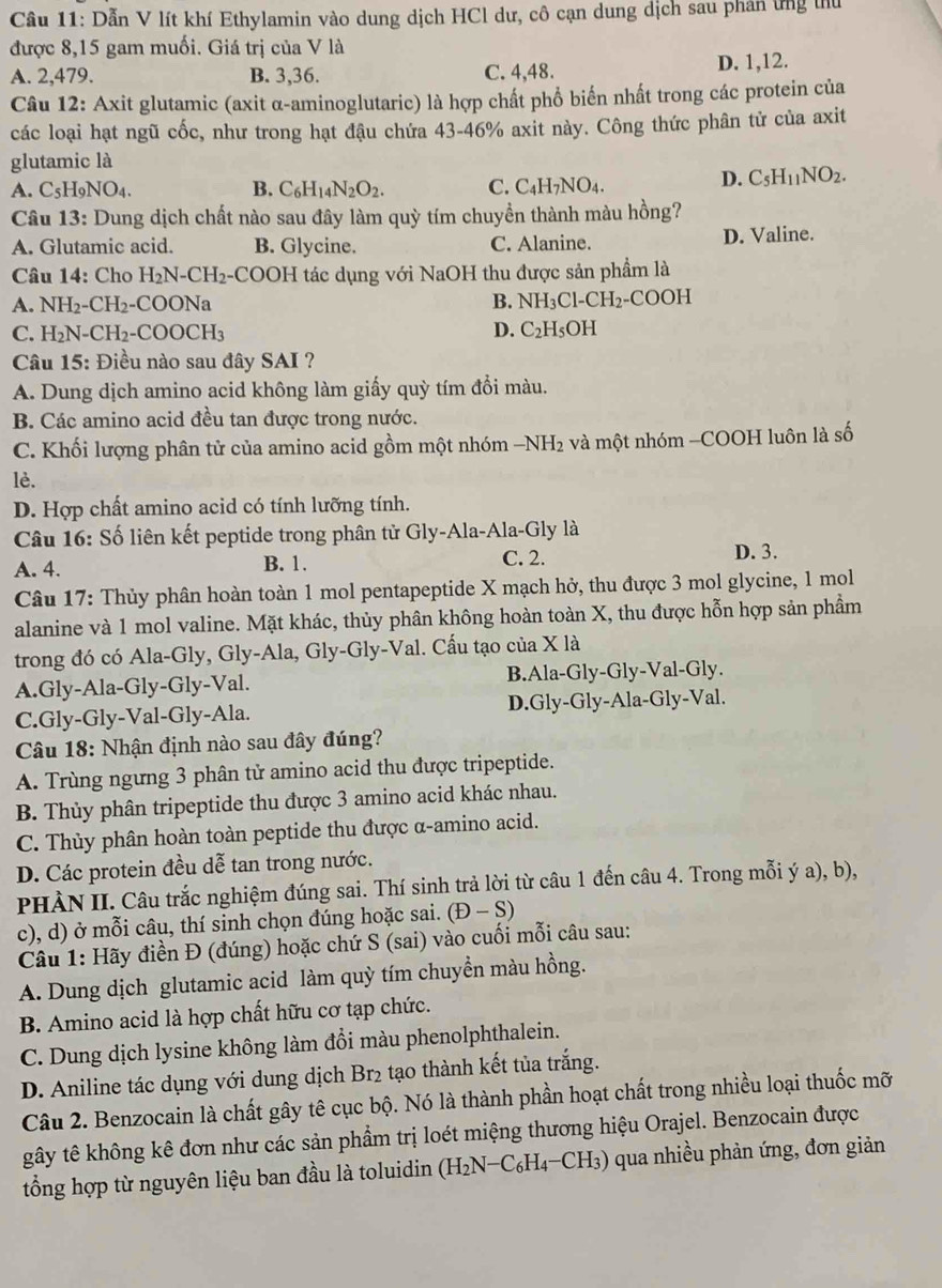 Dẫn V lít khí Ethylamin vào dung dịch HCl dư, cô cạn dung dịch sau phân ứng thu
được 8,15 gam muối. Giá trị của V là
A. 2,479. B. 3,36. C. 4,48. D. 1,12.
Câu 12: Axit glutamic (axit α-aminoglutaric) là hợp chất phổ biến nhất trong các protein của
các loại hạt ngũ cốc, như trong hạt đậu chứa 43-46% axit này. Công thức phân tử của axit
glutamic là
A. C_5H_9NO_4. B. C_6H_14N_2O_2. C. C_4H_7NO_4. D. C_5H_11NO_2.
Câu 13: Dung dịch chất nào sau đây làm quỳ tím chuyền thành màu hồng?
A. Glutamic acid. B. Glycine. C. Alanine. D. Valine.
Câu 14: Cho H_2N-CH_2-COOH I tác dụng với NaOH thu được sản phầm là
A. NH_2-CH_2-COONa B. NH_3Cl-CH_2-COOH
C. H_2N-CH_2-COOCH_3 D. C_2H_5OH
Câu 15: Điều nào sau đây SAI ?
A. Dung dịch amino acid không làm giấy quỳ tím đổi màu.
B. Các amino acid đều tan được trong nước.
C. Khối lượng phân tử của amino acid gồm một nhóm -NH_2 và một nhóm -COOH luôn là số
lè.
D. Hợp chất amino acid có tính lưỡng tính.
Câu 16: Số liên kết peptide trong phân tử Gly-Ala-Ala-Gly là
A. 4. B. 1. C. 2.
D. 3.
Câu 17: Thủy phân hoàn toàn 1 mol pentapeptide X mạch hở, thu được 3 mol glycine, 1 mol
alanine và 1 mol valine. Mặt khác, thủy phân không hoàn toàn X, thu được hỗn hợp sản phầm
trong đó có Ala-Gly, Gly-Ala, Gly-Gly-Val. Cấu tạo của X là
A.Gly-Ala-Gly-Gly-Val. B.Ala-Gly-Gly-Val-Gly.
C.Gly-Gly-Val-Gly-Ala. D.Gly-Gly-Ala-Gly-Val.
Câu 18: Nhận định nào sau đây đúng?
A. Trùng ngưng 3 phân tử amino acid thu được tripeptide.
B. Thủy phân tripeptide thu được 3 amino acid khác nhau.
C. Thủy phân hoàn toàn peptide thu được α-amino acid.
D. Các protein đều dễ tan trong nước.
PHÀN II. Câu trắc nghiệm đúng sai. Thí sinh trả lời từ câu 1 đến câu 4. Trong mỗi ý a), b),
c), d) ở mỗi câu, thí sinh chọn đúng hoặc sai. (D-S)
Câu 1: Hãy điền Đ (đúng) hoặc chứ S (sai) vào cuối mỗi câu sau:
A. Dung dịch glutamic acid làm quỳ tím chuyền màu hồng.
B. Amino acid là hợp chất hữu cơ tạp chức.
C. Dung dịch lysine không làm đổi màu phenolphthalein.
D. Aniline tác dụng với dung dịch Br2 tạo thành kết tủa trắng.
Câu 2. Benzocain là chất gây tê cục bộ. Nó là thành phần hoạt chất trong nhiều loại thuốc mỡ
gây tê không kê đơn như các sản phẩm trị loét miệng thương hiệu Orajel. Benzocain được
tổng hợp từ nguyên liệu ban đầu là toluidin (H_2N-C_6H_4-CH_3) qua nhiều phản ứng, đơn giản