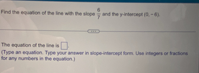 Find the equation of the line with the slope  6/7  and the y-intercept (0,-6). 
The equation of the line is □. 
(Type an equation. Type your answer in slope-intercept form. Use integers or fractions 
for any numbers in the equation.)