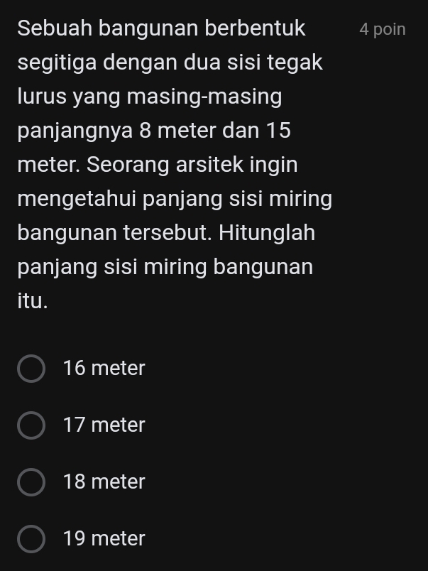 Sebuah bangunan berbentuk 4 poin
segitiga dengan dua sisi tegak
lurus yang masing-masing
panjangnya 8 meter dan 15
meter. Seorang arsitek ingin
mengetahui panjang sisi miring
bangunan tersebut. Hitunglah
panjang sisi miring bangunan
itu.
16 meter
17 meter
18 meter
19 meter