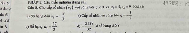 PHÀN 2. Câu trắc nghiệm đúng sai. 
ó dạng Câu 8. Cho cấp số nhân (u_n) với công bội q<0</tex> và u_2=4, u_4=9. Khi đó: 
âu 6. a) Số hạng đầu u_1=- 8/3  b) Cấp số nhân có công bội q=- 3/2 
AB 
u 7. c) Số hạng u_5= 27/2  d) - 2187/32  là số hạng thứ 8
t nh