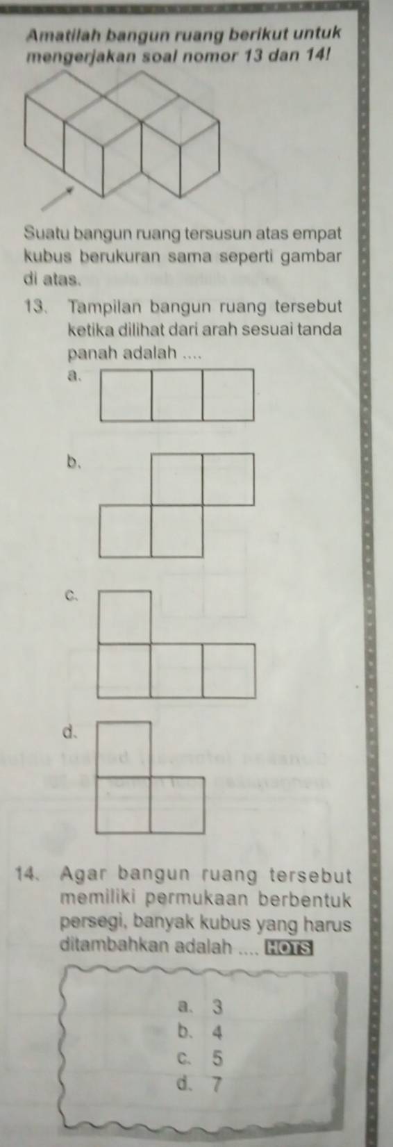 Amatilah bangun ruang berikut untuk
mengerjakan soal nomor 13 dan 14!
Suatu bangun ruang tersusun atas empat
kubus berukuran sama seperti gambar
di atas.
13. Tampilan bangun ruang tersebut
ketika dilihat dari arah sesuai tanda
panah adalah ....
a.
b.
C.
d.
14. Agar bangun ruang tersebut
memiliki permukaan berbentuk
persegi, banyak kubus yang harus
ditambahkan adalah .... Lo1s
a. 3
b、 4
c. 5
d. 7