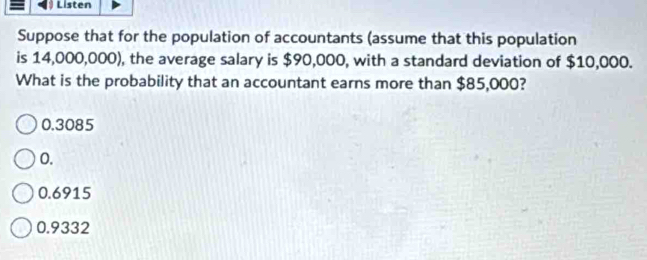 Listen
Suppose that for the population of accountants (assume that this population
is 14,000,000), the average salary is $90,000, with a standard deviation of $10,000.
What is the probability that an accountant earns more than $85,000?
0.3085
0.
0.6915
0.9332