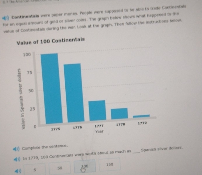 The American Revo
Continentals were paper money. People were supposed to be able to trade Continentals
for an equal amount of gold or silver coins. The graph below shows what happened to the
value of Continentals during the war. Look at the graph. Then follow the instructions below.
Value of 100 Continentals
Complete the sentence.
) In 1779, 100 Continentals were worth about as much as _Spanish silver dollars.
(1) 5 50 100 150