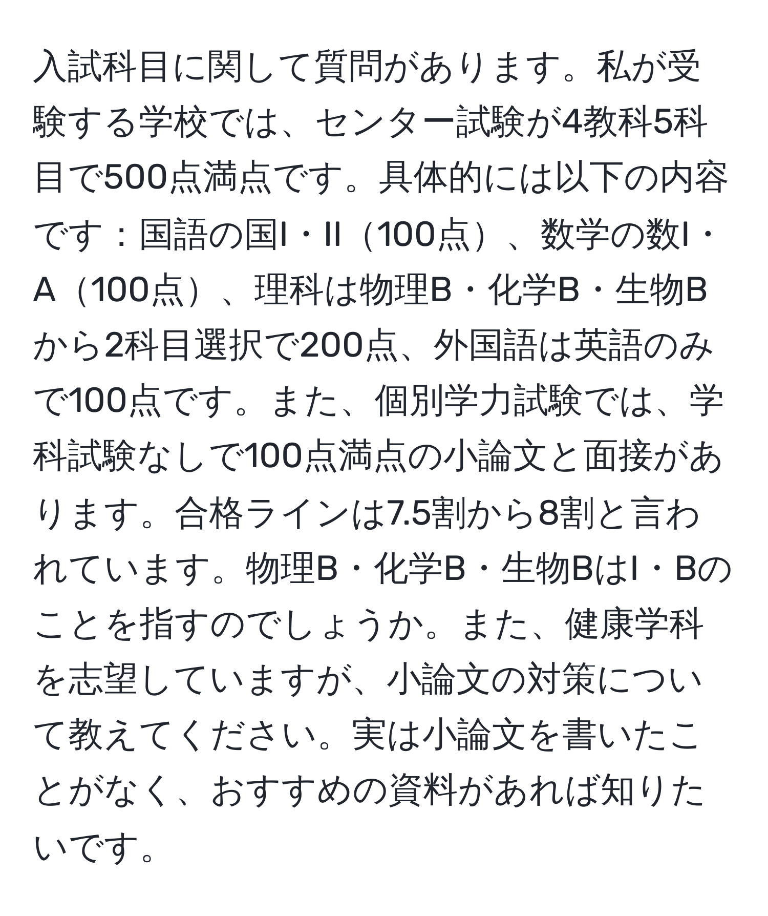 入試科目に関して質問があります。私が受験する学校では、センター試験が4教科5科目で500点満点です。具体的には以下の内容です：国語の国I・II100点、数学の数I・A100点、理科は物理B・化学B・生物Bから2科目選択で200点、外国語は英語のみで100点です。また、個別学力試験では、学科試験なしで100点満点の小論文と面接があります。合格ラインは7.5割から8割と言われています。物理B・化学B・生物BはI・Bのことを指すのでしょうか。また、健康学科を志望していますが、小論文の対策について教えてください。実は小論文を書いたことがなく、おすすめの資料があれば知りたいです。