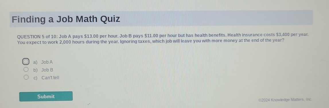 Finding a Job Math Quiz
QUESTION 5 of 10: Job A pays $13.00 per hour. Job B pays $11.00 per hour but has health benefits. Health insurance costs $3,400 per year.
You expect to work 2,000 hours during the year. Ignoring taxes, which job will leave you with more money at the end of the year?
a) Job A
b) Job B
c) Can't tell
Submit
©2024 Knowledge Matters, Inc.