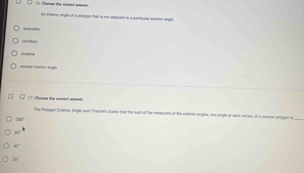 Choose the correct answer.
An interior angle of a polygon that is not adjacent to a particular exterior angle.
isosceles
coraltary
ncalene
remote interior angle
17. Choose the correct answer.
The Pollygon Exterior Angle sum Theorem states that the sum of the measures of the exterior angles, one angle at each vertex, of a convex polygon is_
360°
60°
45°
30°