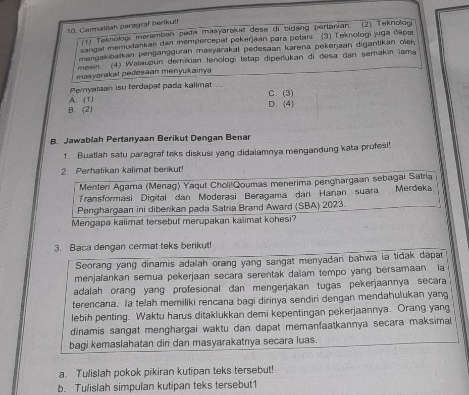 Cermatilah paragraf berikut!
(1) Teknologi merambah pada masyarakat desa di bidang pertanian. (2) Teknologi
sangat memudahkan dan mempercepat pekerjaan para petani. (3) Teknologi juga dapat
mengakibatkan pengangguran masyarakat pedesaan karena pekerjaan digantikan oleh
mesin. (4) Walaupun demikian tenologi tetap diperlukan di desa dan semakin lama
masyarakat pedesaan menyukainya
Pernyataan isu terdapat pada kalimat…...
C. (3)
A. (1) D. (4)
B. (2)
B. Jawablah Pertanyaan Berikut Dengan Benar
1. Buatlah satu paragraf teks diskusi yang didalamnya mengandung kata profesi!
2. Perhatikan kalimat berikut!
Menteri Agama (Menag) Yaqut CholilQoumas menerima penghargaan sebagai Satria
Transformasi Digital dan Moderasi Beragama dari Harian suara Merdeka.
Penghargaan ini diberikan pada Satria Brand Award (SBA) 2023.
Mengapa kalimat tersebut merupakan kalimat kohesi?
3. Baca dengan cermat teks berikut!
Seorang yang dinamis adalah orang yang sangat menyadari bahwa ia tidak dapat
menjalankan semua pekerjaan secara serentak dalam tempo yang bersamaan. la
adalah orang yang profesional dan mengerjakan tugas pekerjaannya secara
terencana. Ia telah memiliki rencana bagi dirinya sendiri dengan mendahulukan yang
lebih penting. Waktu harus ditaklukkan demi kepentingan pekerjaannya. Orang yang
dinamis sangat menghargai waktu dan dapat memanfaatkannya secara maksimal
bagi kemaslahatan diri dan masyarakatnya secara luas.
a. Tulislah pokok pikiran kutipan teks tersebut!
b. Tulislah simpulan kutipan teks tersebut1