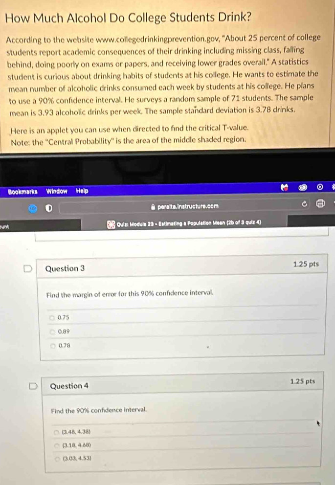 How Much Alcohol Do College Students Drink?
According to the website www.collegedrinkingprevention.gov, "About 25 percent of college
students report academic consequences of their drinking including missing class, falling
behind, doing poorly on exams or papers, and receiving lower grades overall." A statistics
student is curious about drinking habits of students at his college. He wants to estimate the
mean number of alcoholic drinks consumed each week by students at his college. He plans
to use a 90% confdence interval. He surveys a random sample of 71 students. The sample
mean is 3.93 alcoholic drinks per week. The sample standard deviation is 3.78 drinks.
Here is an applet you can use when directed to find the critical T-value.
Note: the ''Central Probability'' is the area of the middle shaded region.
Bookmarks Window Help
Aperalta.instructure.com
unt * Quiz: Module 23 - Estimating a Population Mean (2b of 3 quiz 4)
Question 3 1.25 pts
Find the margin of error for this 90% confdence interval.
0.75
0.89
0.78
Question 4 1.25 pts
Find the 90% confidence interval.
(3.48,4.38)
(3.18,4.68)
(3.03,4.53)