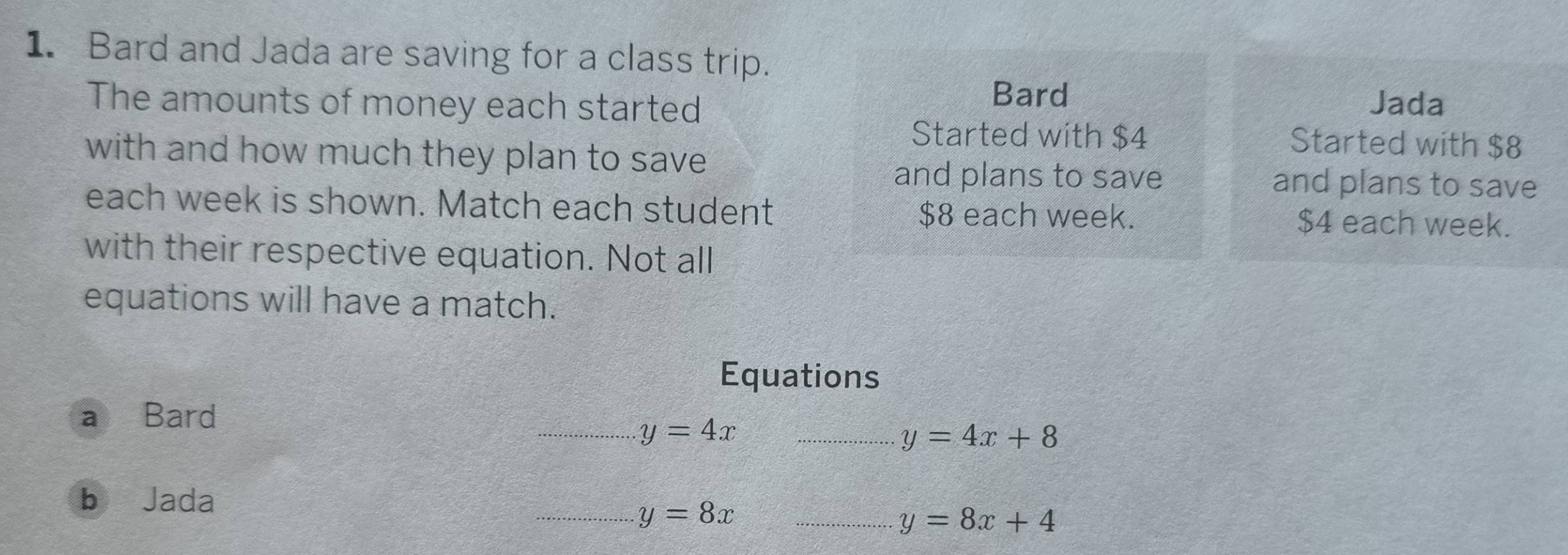 Bard and Jada are saving for a class trip. 
Bard 
The amounts of money each started Jada 
Started with $4 Started with $8
with and how much they plan to save 
and plans to save and plans to save 
each week is shown. Match each student $8 each week. $4 each week. 
with their respective equation. Not all 
equations will have a match. 
Equations 
a Bard 
_ y=4x _
y=4x+8
b Jada 
_ y=8x _
y=8x+4