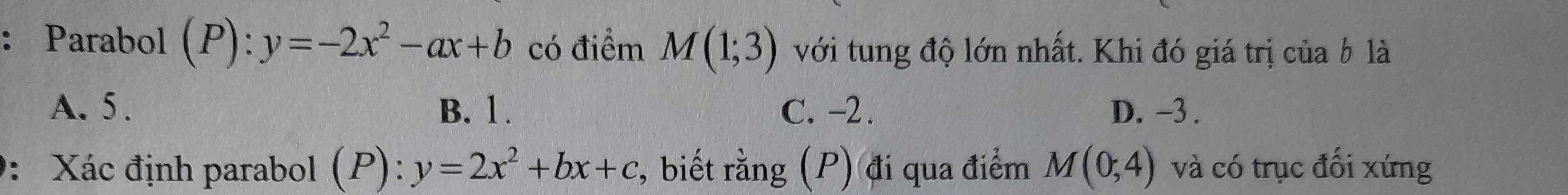 Parabol (P): :y=-2x^2-ax+b có điểm M(1;3) với tung độ lớn nhất. Khi đó giá trị của b là
A. 5. B. 1. C. -2. D. -3.
: Xác định parabol (P): y=2x^2+bx+c , biết rằng (P) đi qua điểm M(0;4) và có trục đối xứng