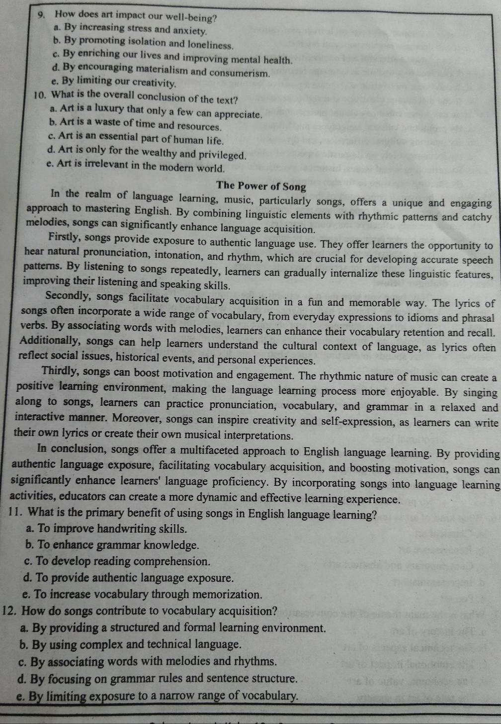 How does art impact our well-being?
a. By increasing stress and anxiety.
b. By promoting isolation and loneliness.
c. By enriching our lives and improving mental health.
d. By encouraging materialism and consumerism.
e. By limiting our creativity.
10. What is the overall conclusion of the text?
a. Art is a luxury that only a few can appreciate.
b. Art is a waste of time and resources.
c. Art is an essential part of human life.
d. Art is only for the wealthy and privileged.
e. Art is irrelevant in the modern world.
The Power of Song
In the realm of language learning, music, particularly songs, offers a unique and engaging
approach to mastering English. By combining linguistic elements with rhythmic patterns and catchy
melodies, songs can significantly enhance language acquisition.
Firstly, songs provide exposure to authentic language use. They offer learners the opportunity to
hear natural pronunciation, intonation, and rhythm, which are crucial for developing accurate speech
patterns. By listening to songs repeatedly, learners can gradually internalize these linguistic features,
improving their listening and speaking skills.
Secondly, songs facilitate vocabulary acquisition in a fun and memorable way. The lyrics of
songs often incorporate a wide range of vocabulary, from everyday expressions to idioms and phrasal
verbs. By associating words with melodies, learners can enhance their vocabulary retention and recall.
Additionally, songs can help learners understand the cultural context of language, as lyrics often
reflect social issues, historical events, and personal experiences.
Thirdly, songs can boost motivation and engagement. The rhythmic nature of music can create a
positive learning environment, making the language learning process more enjoyable. By singing
along to songs, learners can practice pronunciation, vocabulary, and grammar in a relaxed and
interactive manner. Moreover, songs can inspire creativity and self-expression, as learners can write
their own lyrics or create their own musical interpretations.
In conclusion, songs offer a multifaceted approach to English language learning. By providing
authentic language exposure, facilitating vocabulary acquisition, and boosting motivation, songs can
significantly enhance learners' language proficiency. By incorporating songs into language learning
activities, educators can create a more dynamic and effective learning experience.
11. What is the primary benefit of using songs in English language learning?
a. To improve handwriting skills.
b. To enhance grammar knowledge.
c. To develop reading comprehension.
d. To provide authentic language exposure.
e. To increase vocabulary through memorization.
12. How do songs contribute to vocabulary acquisition?
a. By providing a structured and formal learning environment.
b. By using complex and technical language.
c. By associating words with melodies and rhythms.
d. By focusing on grammar rules and sentence structure.
e. By limiting exposure to a narrow range of vocabulary.