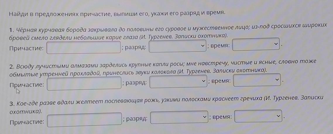 Найди в предложениях причастие, выпиши его, укажи его разряд и время.
1. чёрная курчавая борода закрывала до лоловины его суровое и мужественное лицо; из-лод сросшихся широких
бровей смело глядели небольшие карие глаза (И. Тургенев. записки охотника).
Причастие: ; разряд:
; время:
2. Всюду лучистыми алмазами зарделись крулные капли рось; мне навстречу, чистые и ясные, словно тоже
обмыιеые утренней ηрохладοй, принеслись звуки κолокола (И. Тургенев. залиски охотника).
Причастие: ; разряд: ; время:
3. Кое-где разве вдали желтеет послеваюшξая рожь, узкими лолосками краснеет гречиха (И. Тургенев. Залиски
oxотника).
Причастие: ; разряд:
; время: