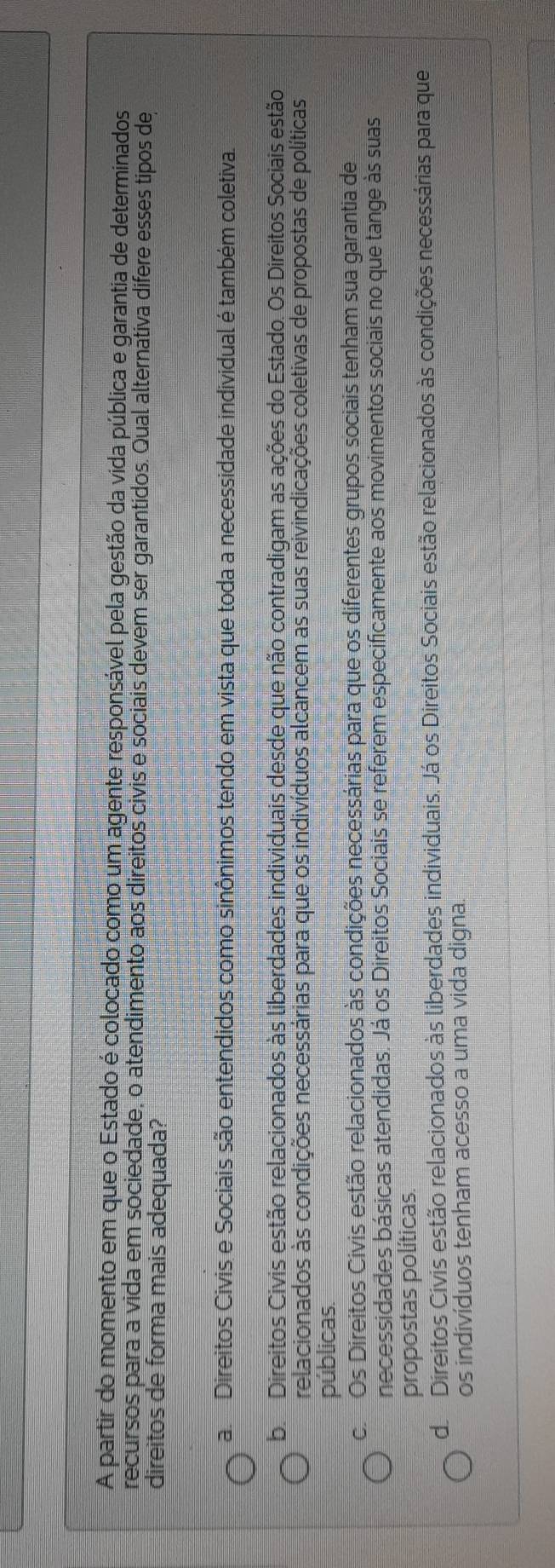 A partir do momento em que o Estado é colocado como um agente responsável pela gestão da vida pública e garantia de determinados
recursos para a vida em sociedade, o atendimento aos direitos civis e sociais devem ser garantidos. Qual alternativa difere esses tipos de
direitos de forma mais adequada?
a Direitos Civis e Sociais são entendidos como sinônimos tendo em vista que toda a necessidade individual é também coletiva.
b. Direitos Civis estão relacionados às liberdades individuais desde que não contradigam as ações do Estado. Os Direitos Sociais estão
relacionados às condições necessárias para que os indivíduos alcancem as suas reivindicações coletivas de propostas de políticas
públicas.
c. Os Direitos Civis estão relacionados às condições necessárias para que os diferentes grupos sociais tenham sua garantia de
necessidades básicas atendidas. Já os Direitos Sociais se referem especificamente aos movimentos sociais no que tange às suas
propostas políticas.
d Direitos Civis estão relacionados às liberdades individuais. Já os Direitos Sociais estão relacionados às condições necessárias para que
os indivíduos tenham acesso a uma vida digna.