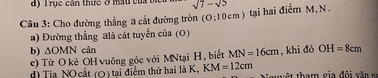 Trục cản thức ở mẫu của bị
sqrt(7)-sqrt(5)
Câu 3: Cho đường thẳng a cắt đường tròn (O;10cm ) tại hai điểm M, N. 
a) Đường thẳng alà cát tuyến của (0) 
b) △ OMN cân , khi đó OH=8cm
c) Từ O kẻ OH vuông góc với MNtại H, biết MN=16cm
d) Tia NO cắt (O) tại điểm thứ hai là K, KM=12cm
guyệt tham gia đội văn ng