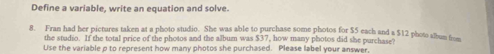 Define a variable, write an equation and solve. 
8. Fran had her pictures taken at a photo studio. She was able to purchase some photos for $5 each and a $12 photo album fro 
the studio. If the total price of the photos and the album was $37, how many photos did she purchase? 
Use the variable p to represent how many photos she purchased. Please label your answer.