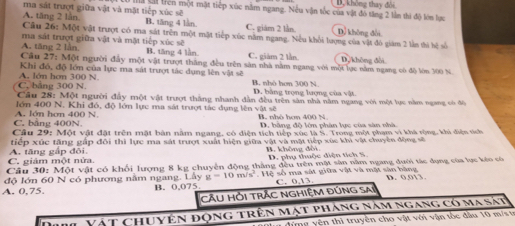 ma sát trượt giữa vật và mặt tiếp xúc sẽ Mả li trên một mặt tiếp xúc năm ngang. Nếu vận tốc của vật đô tăng 2 lần thì độ lớn lực Bộ không thay đổi
A. tăng 2 lần. B. tăng 4 lần. C. giám 2 lần Dỷ không đổi
Câu 26: Một vật trượt có ma sát trên một mật tiếp xúc nằm ngang. Nều khổi lượng của vật đó giám 2 lần thi hệ số
ma sát trượt giữa vật và mặt tiếp xúc sẽ
A. tăng 2 lần B. tăng 4 lần C. giàm 2 lằn D,/khòng dài
Câu 27: Một người đầy một vật trượt thắng đều trên sản nhà nằm ngang với một lực nằm ngang có độ lớn 300 N.
A. lớn hơn 300 N. Khi đó, độ lớn của lực ma sát trượt tác dụng lên vật sẽ B. nhó hơn 300 N.
C. bảng 300 N. D. bằng trọng lượng của vật.
Câu 28: Một người đầy một vật trượt thắng nhanh dân đều trên sân nhà năm ngang với một lực năm ngang có đô
lớn 400 N. Khi đó, độ lớn lực ma sát trượt tác dụng lên vật sẽ
C. bằng 400N A. lớn hơn 400 N B. nhỏ hơm 400 N D. bằng độ lớn phân lực của sản nhà
Câu 29: Một vật đặt trên mặt bàn nằm ngang, có diện tích tiếp xúc là S. Trong một phạm vi khá rộng, khi điện tích
tiếp xúc tăng gấp đôi thì lực ma sát trượt xuất hiện giữa vật và mặt tiếp xúc khi vật chuyền động sẽ
C. giám một nửa. A. tăng gắp đôi B. không đồi D. phụ thuộc diện tích S.
Câu 30: Một vật có khối lượng 8 kg chuyên động thắng đều trên một sân năm ngang dưới tác dụng của lực kêo có
độ lớn 60 N có phương nằm ngang. Ly g=10m/s^2 Hệ số ma sát giữa vật và mặt sản bãng
A. 0,75. B. 0,075 C. 0,13. D. 0.013.
Cầu HỜi trẬc nGHiệM Đúng sai
Vật chuyện động trên mật pháng năm ngang có ma sát
dứng yên thì truyền cho vật với vận tốc đầu 10 m/s tr