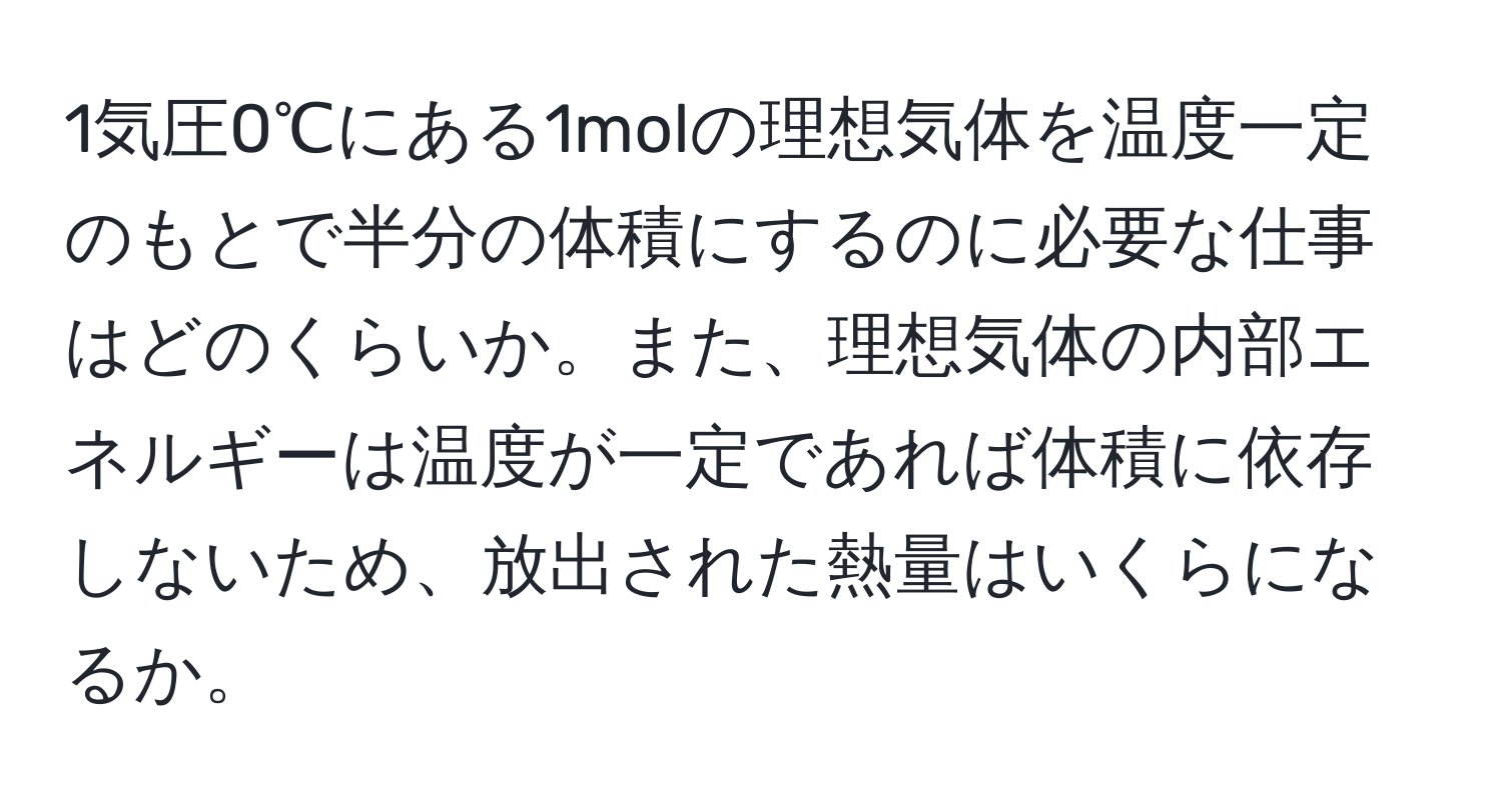 1気圧0℃にある1molの理想気体を温度一定のもとで半分の体積にするのに必要な仕事はどのくらいか。また、理想気体の内部エネルギーは温度が一定であれば体積に依存しないため、放出された熱量はいくらになるか。