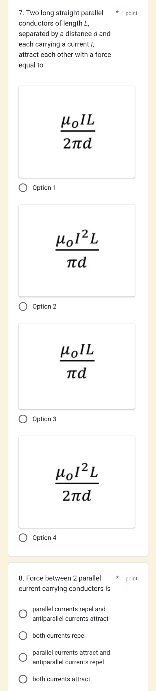 Two long straight parallel 1 point
conductors of length L,
separated by a distance d and
each carrying a current I,
attract each other with a force
equal to
frac mu _0IL2π d
Option 1
frac mu _0I^2Lπ d
Option 2
frac mu _0ILπ d
Option 3
frac mu _0I^2L2π d
Option 4
8. Force between 2 parallel 1 point
current carrying conductors is
parallel currents repel and
antiparallel currents attract
both currents repel
parallel currents attract and
antiparallel currents repel
both currents attract