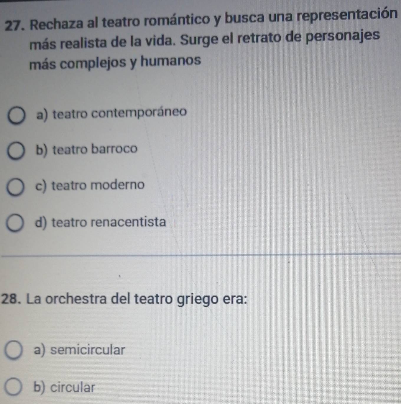 Rechaza al teatro romántico y busca una representación
más realista de la vida. Surge el retrato de personajes
más complejos y humanos
a) teatro contemporáneo
b) teatro barroco
c) teatro moderno
d) teatro renacentista
28. La orchestra del teatro griego era:
a) semicircular
b) circular