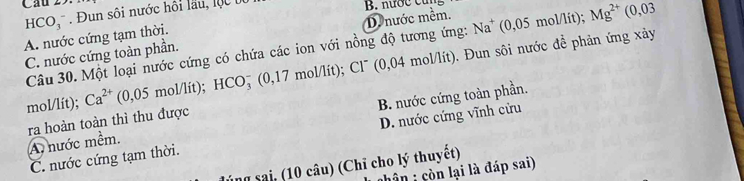 HCO_3^(- Đun sôi nước hội lầu, lộ c t B. nước cư
D. nước mềm.
A. nước cứng tạm thời.
C. nước cứng toàn phần. Câu 30. Một loại nước cứng có chứa các ion với nồng độ tương ứng: Na^+) (0,05 mol/lít); Mg^(2+) (0,03
mol/lít); Ca^(2+)(0,05mol/lit); HCO_3^- ' (0,17 mol/lít); Cl' 0,04 mol/lít). Đun sôi nước để phản ứng xảy
A. nước mềm. B. nước cứng toàn phần.
ra hoàn toàn thì thu được
C. nước cứng tạm thời. D. nước cứng vĩnh cửu
n sai, 1 âu ) (Chỉ cho lý thuyết)
hôn : còn lại là đáp sai)