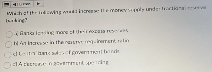 Listen
Which of the following would increase the money supply under fractional reserve
banking?
a) Banks lending more of their excess reserves
b) An increase in the reserve requirement ratio
c) Central bank sales of government bonds
d) A decrease in government spending