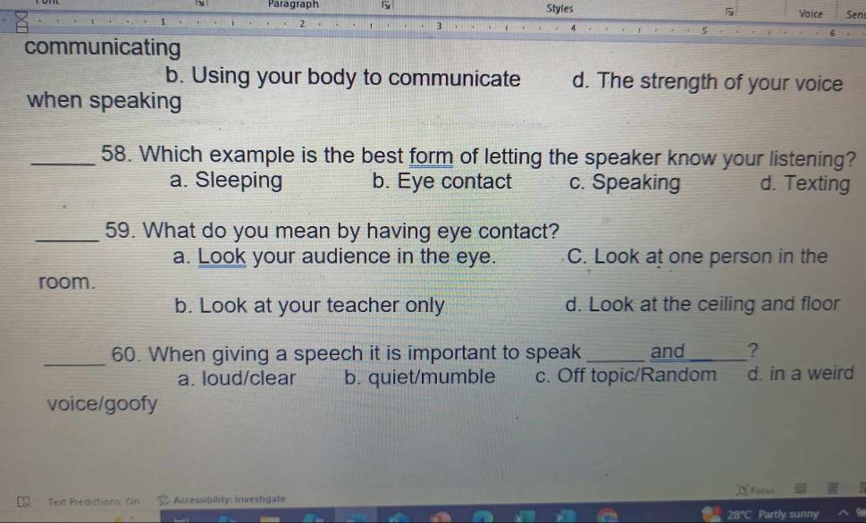 Paragraph Styles 5 Voice Sen
1
2
3
5
communicating
b. Using your body to communicate d. The strength of your voice
when speaking
_58. Which example is the best form of letting the speaker know your listening?
a. Sleeping b. Eye contact c. Speaking d. Texting
_59. What do you mean by having eye contact?
a. Look your audience in the eye. C. Look at one person in the
room.
b. Look at your teacher only d. Look at the ceiling and floor
_60. When giving a speech it is important to speak _and_ ?
a. loud/clear b. quiet/mumble c. Off topic/Random d. in a weird
voice/goofy
F 
Text Predictions: On % Accessibility: Investigate
28°C Partly sunny