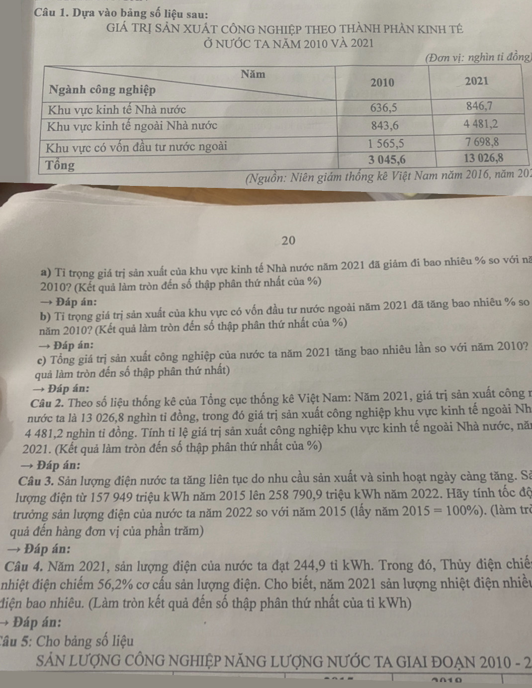 Dựa vào bảng số liệu sau:
GIÁ TRỊ SẢN XUÁT CÔNG NGHIỆP THEO THÀNH PHÀN KINH TÉ
Ở nƯỚC ta năm 2010 và 2021
g)
(Nguồn: Niên giám02
20
a) Tỉ trọng giá trị sản xuất của khu vực kinh tế Nhà nước năm 2021 đã giảm đi bao nhiêu % so với nă
2010? (Kết quả làm tròn đến số thập phân thứ nhất của %)
→ Đáp án:
b) Tỉ trọng giá trị sản xuất của khu vực có vốn đầu tư nước ngoài năm 2021 đã tăng bao nhiêu % so
năm 2010? (Kết quả làm tròn đến số thập phân thứ nhất của %)
→ Đáp án:
c) Tổng giá trị sản xuất công nghiệp của nước ta năm 2021 tăng bao nhiêu lần so với năm 2010?
quả làm tròn đến số thập phân thứ nhất)
→ Đáp án:
Câu 2. Theo số liệu thống kê của Tổng cục thống kê Việt Nam: Năm 2021, giá trị sản xuất công r
nước ta là 13 026,8 nghìn tỉ đồng, trong đó giá trị sản xuất công nghiệp khu vực kinh tế ngoài Nh
4 481,2 nghìn tỉ đồng. Tính tỉ lệ giá trị sản xuất công nghiệp khu vực kinh tế ngoài Nhà nước, năn
2021. (Kết quả làm tròn đến số thập phân thứ nhất của %)
→ Đáp án:
Câu 3. Sản lượng điện nước ta tăng liên tục do nhu cầu sản xuất và sinh hoạt ngày càng tăng. Sả
lượng điện từ 157 949 triệu kWh năm 2015 lên 258 790,9 triệu kWh năm 2022. Hãy tính tốc độ
trưởng sản lượng điện của nước ta năm 2022 so với năm 2015 (lấy năm 2015=100% ). (làm trò
quả đến hàng đơn vị của phần trăm)
→ Đáp án:
Câầu 4. Năm 2021, sản lượng điện của nước ta đạt 244,9 tỉ kWh. Trong đó, Thủy điện chiế
đnhiệt điện chiếm 56,2% cơ cấu sản lượng điện. Cho biết, năm 2021 sản lượng nhiệt điện nhiều
diện bao nhiêu. (Làm tròn kết quả đến số thập phân thứ nhất của tỉ kWh)
→ Đáp án:
Câu 5: Cho bảng số liệu
SẢN LƯợNG CÔNG NGHIỆP NĂNG LƯợNG NƯỚC TA GIAI ĐOẠN 2010 - 2
401Ω