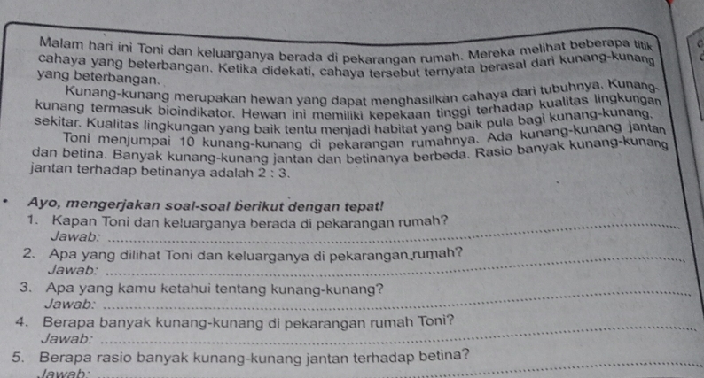 Malam harí ini Toni dan keluarganya berada di pekarangan rumah. Mereka melihat beberapa titik 
cahaya yang beterbangan. Ketika didekati, cahaya tersebut teryata berasal dari kunang-kunang 
yang beterbangan. 
Kunang-kunang merupakan hewan yang dapat menghasilkan cahaya dari tubuhnya. Kunang 
kunang termasuk bioindikator. Hewan ini memiliki kepekaan tinggi terhadap kualitas lingkungan 
sekitar. Kualitas lingkungan yang baik tentu menjadi habitat yang baik pula bagi kunang-kunang. 
Toni menjumpai 10 kunang-kunang di pekarangan rumahnya. Ada kunang-kunang jantar 
dan betina. Banyak kunang-kunang jantan dan betinanya berbeda. Rasio banyak kunang-kunang 
jantan terhadap betinanya adalah 2:3. 
Ayo, mengerjakan soal-soal berikut dengan tepat! 
1. Kapan Toni dan keluarganya berada di pekarangan rumah? 
Jawab: 
2. Apa yang dilihat Toni dan keluarganya di pekarangan rumah? 
Jawab: 
3. Apa yang kamu ketahui tentang kunang-kunang? 
Jawab: 
4. Berapa banyak kunang-kunang di pekarangan rumah Toni? 
Jawab: 
5. Berapa rasio banyak kunang-kunang jantan terhadap betina? 
Jawab