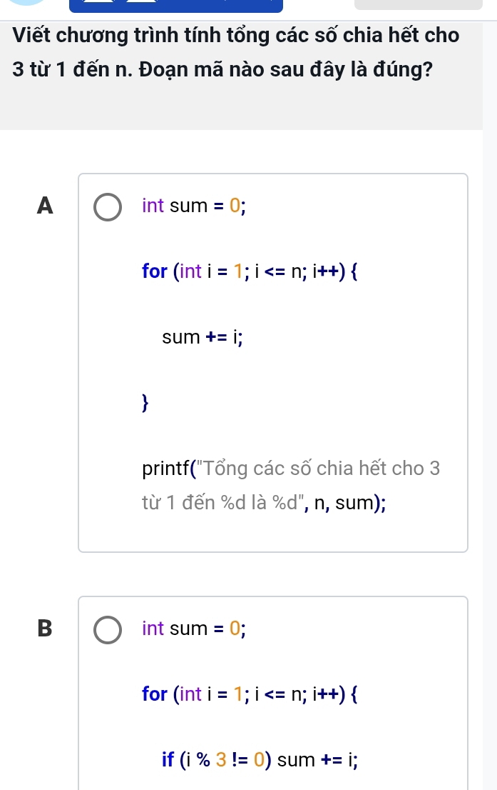 Viết chương trình tính tổng các số chia hết cho
3 từ 1 đến n. Đoạn mã nào sau đây là đúng?
A int sum =0; 
for (int i=1;i
sum +=i; 
printf("Tổng các số chia hết cho 3
từ 1 đến % d là %d", n, sum);
B int sum =0;
for 1 nt i=1; i ; i++)
if (i% 3!=0) sum +=i;